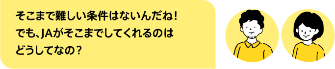 そこまで難しい条件はないんだね！でも、JAがそこまでしてくれるのはどうしてなの？