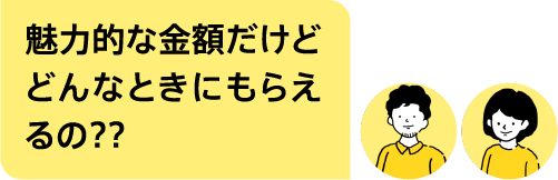 魅力的な金額だけどどんなときにもらえるの??