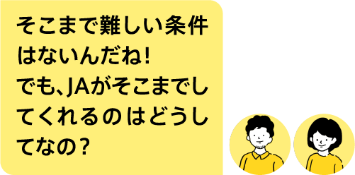 そこまで難しい条件はないんだね！でも、JAがそこまでしてくれるのはどうしてなの？